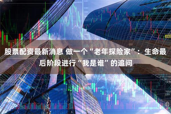 股票配资最新消息 做一个“老年探险家”：生命最后阶段进行“我是谁”的追问
