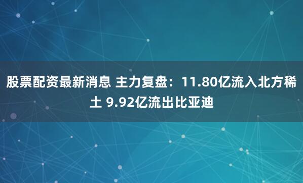 股票配资最新消息 主力复盘：11.80亿流入北方稀土 9.92亿流出比亚迪