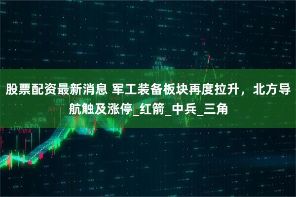 股票配资最新消息 军工装备板块再度拉升，北方导航触及涨停_红箭_中兵_三角