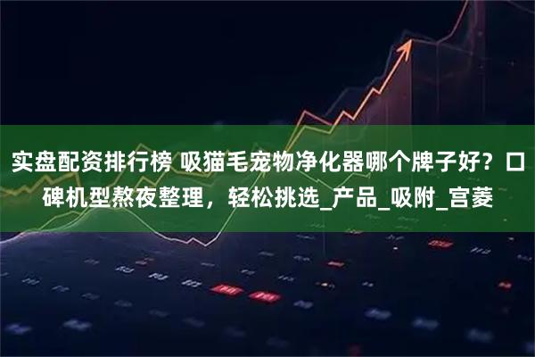 实盘配资排行榜 吸猫毛宠物净化器哪个牌子好？口碑机型熬夜整理，轻松挑选_产品_吸附_宫菱