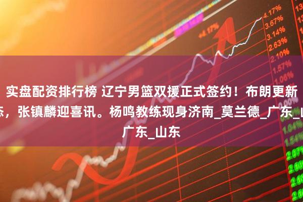实盘配资排行榜 辽宁男篮双援正式签约！布朗更新动态，张镇麟迎喜讯。杨鸣教练现身济南_莫兰德_广东_山东