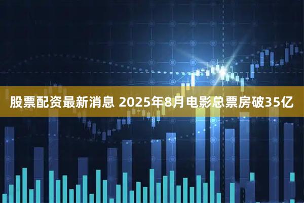 股票配资最新消息 2025年8月电影总票房破35亿