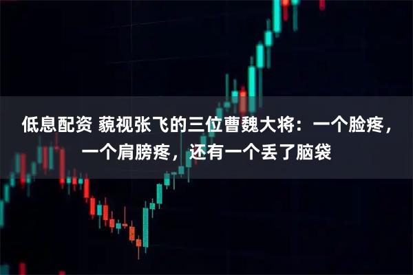 低息配资 藐视张飞的三位曹魏大将：一个脸疼，一个肩膀疼，还有一个丢了脑袋