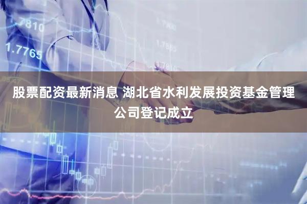 股票配资最新消息 湖北省水利发展投资基金管理公司登记成立