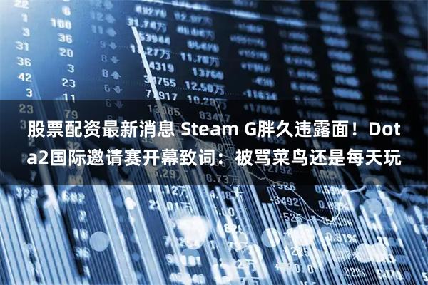 股票配资最新消息 Steam G胖久违露面！Dota2国际邀请赛开幕致词：被骂菜鸟还是每天玩