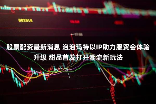 股票配资最新消息 泡泡玛特以IP助力服贸会体验升级 甜品首发打开潮流新玩法