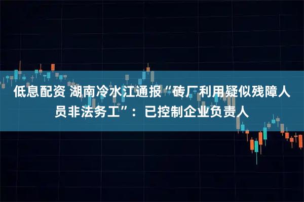低息配资 湖南冷水江通报“砖厂利用疑似残障人员非法务工”：已控制企业负责人