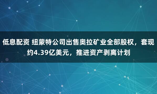 低息配资 纽蒙特公司出售奥拉矿业全部股权，套现约4.39亿美元，推进资产剥离计划
