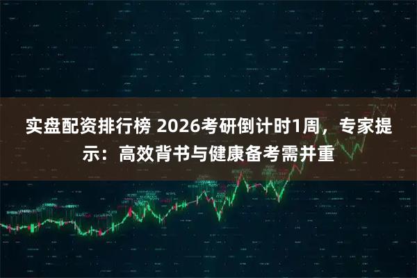 实盘配资排行榜 2026考研倒计时1周，专家提示：高效背书与健康备考需并重