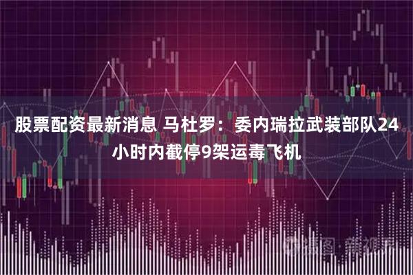 股票配资最新消息 马杜罗：委内瑞拉武装部队24小时内截停9架运毒飞机