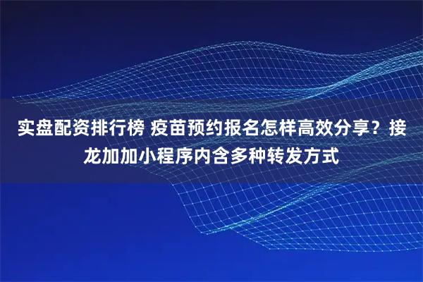 实盘配资排行榜 疫苗预约报名怎样高效分享？接龙加加小程序内含多种转发方式